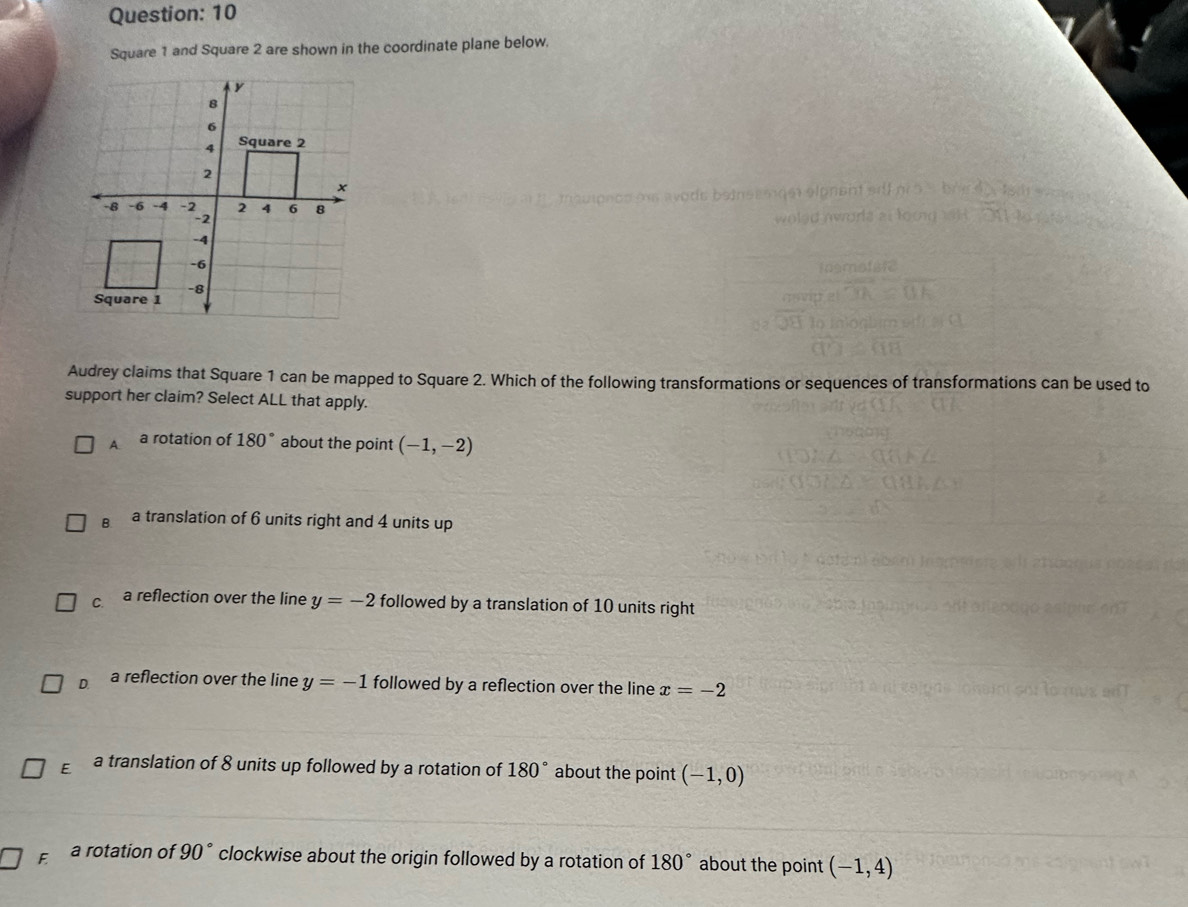 10
Square 1 and Square 2 are shown in the coordinate plane below.
Audrey claims that Square 1 can be mapped to Square 2. Which of the following transformations or sequences of transformations can be used to
support her claim? Select ALL that apply.
A. a rotation of 180° about the point (-1,-2)
B. a translation of 6 units right and 4 units up
C. a reflection over the line y=-2 followed by a translation of 10 units right
D. a reflection over the line y=-1 followed by a reflection over the line x=-2
E a translation of 8 units up followed by a rotation of 180° about the point (-1,0)
F a rotation of 90° clockwise about the origin followed by a rotation of 180° about the point (-1,4)