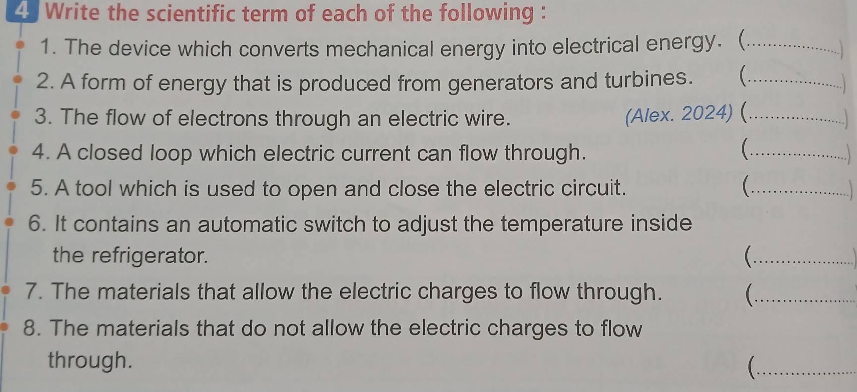 Write the scientific term of each of the following : 
1. The device which converts mechanical energy into electrical energy. (_ 
2. A form of energy that is produced from generators and turbines. _ 

3. The flow of electrons through an electric wire. (Alex. 2024) (_ 
 
4. A closed loop which electric current can flow through. _. 
5. A tool which is used to open and close the electric circuit. ( ._ 
6. It contains an automatic switch to adjust the temperature inside 
the refrigerator. _ 
7. The materials that allow the electric charges to flow through. _ 
8. The materials that do not allow the electric charges to flow 
through. 
_