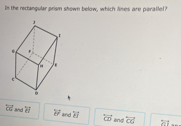 In the rectangular prism shown below, which lines are parallel?
overleftrightarrow CG and overleftrightarrow EI overleftrightarrow EF and overleftrightarrow EI overleftrightarrow CD and overleftrightarrow CG overleftrightarrow GI