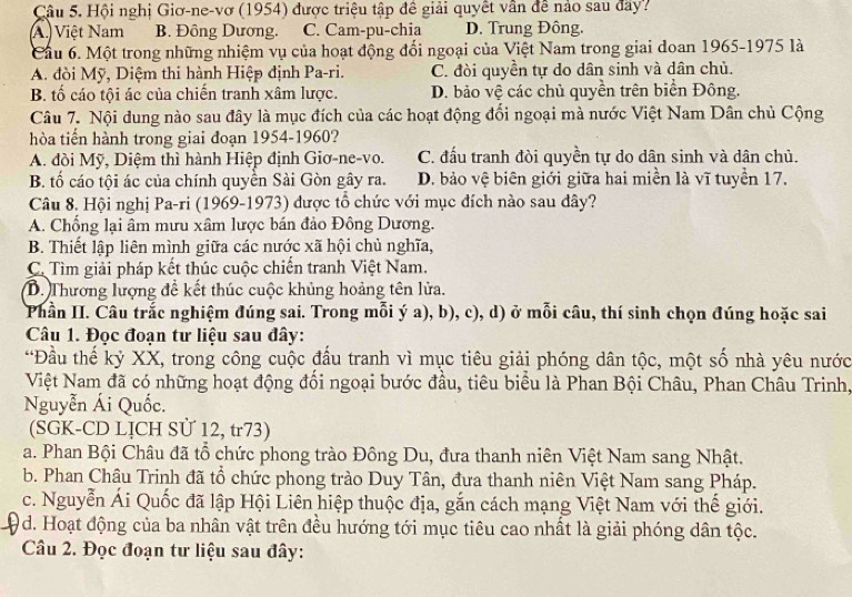 Cậu 5. Hội nghị Giơ-ne-vơ (1954) được triệu tập đề giải quyết vần đề nảo sau đay?
A. Việt Nam B. Đông Dương. C. Cam-pu-chia D. Trung Đông.
Cầu 6. Một trong những nhiệm vụ của hoạt động đổi ngoại của Việt Nam trong giai doan 1965-1975 là
A. đòi Mỹ, Diệm thi hành Hiệp định Pa-ri. C. đòi quyền tự do dân sinh và dân chủ.
B. tố cáo tội ác của chiến tranh xâm lược. D. bảo vệ các chủ quyền trên biển Đông.
Câu 7. Nội đung nào sau đây là mục đích của các hoạt động đồi ngoại mà nước Việt Nam Dân chủ Cộng
hòa tiến hành trong giai đoạn 1954-1960?
A. đòi Mỹ, Diệm thì hành Hiệp định Giơ-ne-vo. C. đấu tranh đòi quyền tự do dân sinh và dân chủ.
B. tố cáo tội ác của chính quyền Sải Gòn gây ra. D. bảo vệ biên giới giữa hai miền là vĩ tuyển 17.
Câu 8. Hội nghị Pa-ri (1969-1973) được tổ chức với mục đích nào sau đây?
A. Chống lại âm mưu xâm lược bán đảo Đông Dương.
B. Thiết lập liên mình giữa các nước xã hội chủ nghĩa,
C. Tìm giải pháp kết thúc cuộc chiến tranh Việt Nam.
D. Thương lượng để kết thúc cuộc khủng hoảng tên lửa.
Phần II. Câu trắc nghiệm đúng sai. Trong mỗi ý a), b), c), d) ở mỗi câu, thí sinh chọn đúng hoặc sai
Câu 1. Đọc đoạn tư liệu sau đây:
“Đầu thế kỷ XX, trong công cuộc đầu tranh vì mục tiêu giải phóng dân tộc, một số nhà yêu nước
Việt Nam đã có những hoạt động đối ngoại bước đầu, tiêu biểu là Phan Bội Châu, Phan Châu Trinh,
Nguyễn Ái Quốc.
(SGK-CD LỊCH Sử 12, tr73)
a. Phan Bội Châu đã tổ chức phong trào Đồng Du, đưa thanh niên Việt Nam sang Nhật.
b. Phan Châu Trinh đã tổ chức phong trào Duy Tân, đưa thanh niên Việt Nam sang Pháp.
c. Nguyễn Ái Quốc đã lập Hội Liên hiệp thuộc địa, gắn cách mạng Việt Nam với thế giới.
Od. Hoạt động của ba nhân vật trên đều hướng tới mục tiêu cao nhất là giải phóng dân tộc.
Câu 2. Đọc đoạn tư liệu sau đây: