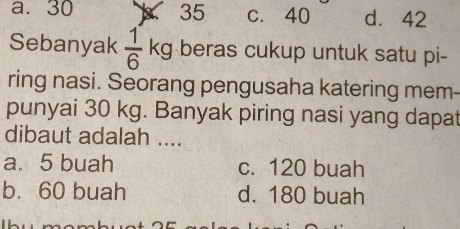 a. 30 3 35 c. 40 d. 42
Sebanyak  1/6 kg beras cukup untuk satu pi-
ring nasi. Seorang pengusaha katering mem-
punyai 30 kg. Banyak piring nasi yang dapat
dibaut adalah ....
a. 5 buah c. 120 buah
b. 60 buah d. 180 buah
Thu momhua