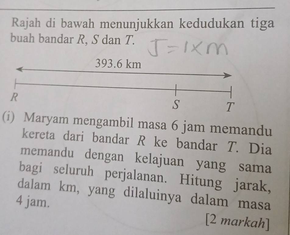 Rajah di bawah menunjukkan kedudukan tiga 
buah bandar R, S dan T. 
(i) Maryam mengambil masa 6 jam memandu 
kereta dari bandar R ke bandar T. Dia 
memandu dengan kelajuan yang sama 
bagi seluruh perjalanan. Hitung jarak, 
dalam km, yang dilaluinya dalam masa
4 jam. 
[2 markah]