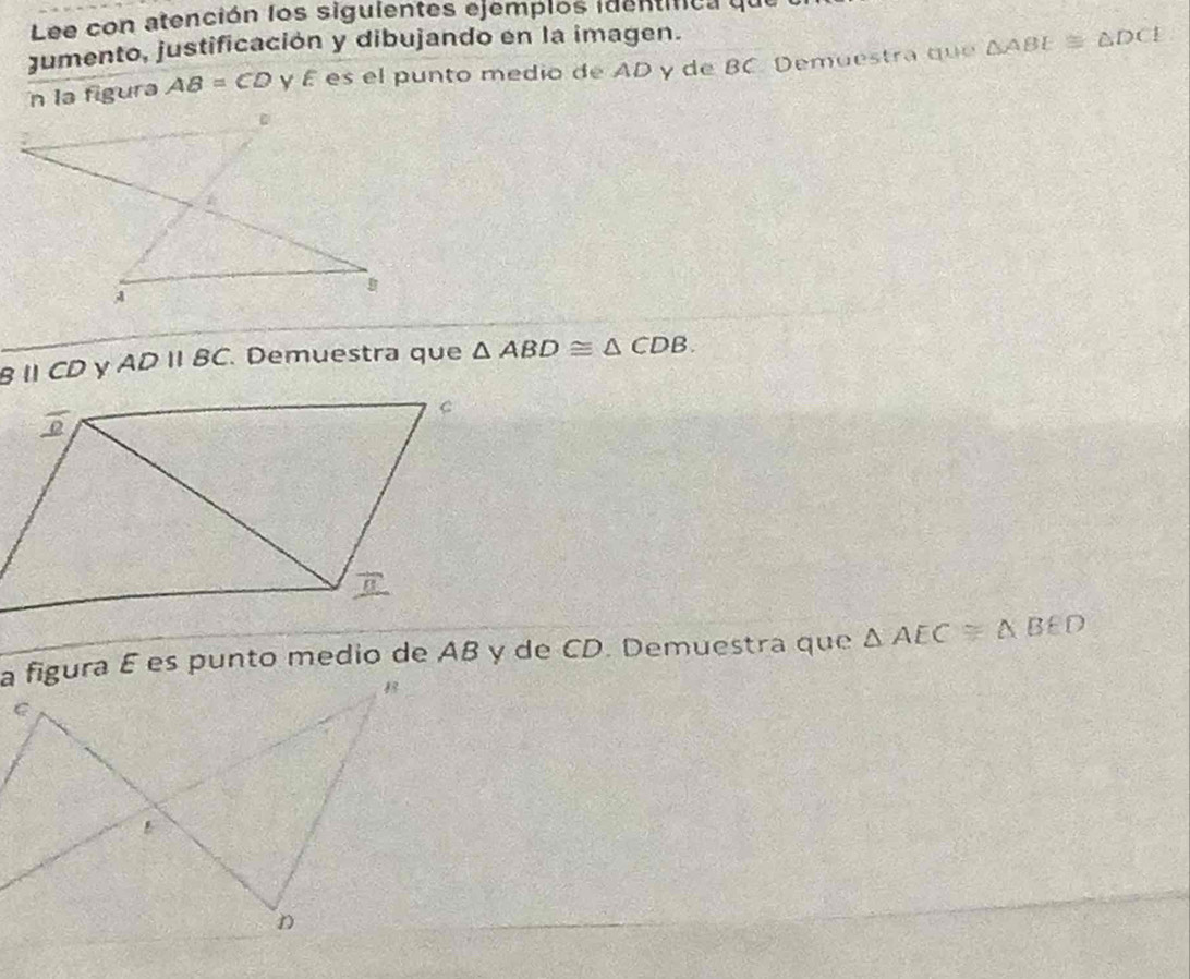 Lee con atención los siguientes ejemplos identifca ye 
jumento, justificación y dibujando en la imagen. 
n la figura AB=CD γ É es el punto medio de AD y de BC. Demuestra que △ ABE≌ △ DCE
Bparallel CD ADparallel BC Demuestra que △ ABD≌ △ CDB. 
a figura E es punto medio de AB y de CD. Demuestra que △ AEC≌ △ BED