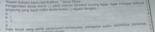 “Kapan bukuku kamu kembalikan,” tanya Rosa
Penggunaan tanda koma (,) pada kalimat tersebut kurang tepat. Agar menjadi kalimat
langsung yang tepat maka tanda koma (,) diganti dengan... .
a. :
b. !
c. ?
d. ;
. Kata tanya yang berisi pertanyaan-pertanyaan mengenai waktu terjadinya peristiwa,