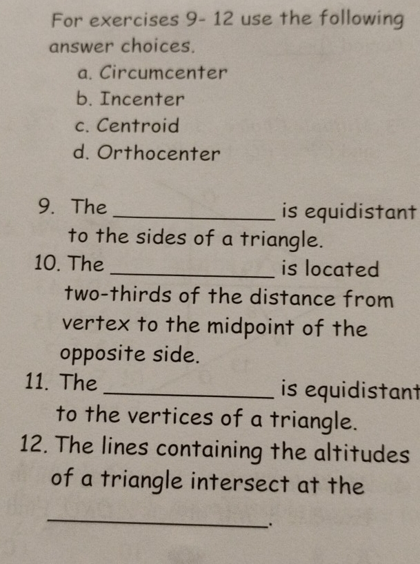 For exercises 9- 12 use the following
answer choices.
a. Circumcenter
b. Incenter
c. Centroid
d. Orthocenter
9. The _is equidistant
to the sides of a triangle.
10. The _is located
two-thirds of the distance from
vertex to the midpoint of the
opposite side.
11. The _is equidistant
to the vertices of a triangle.
12. The lines containing the altitudes
of a triangle intersect at the
_
.