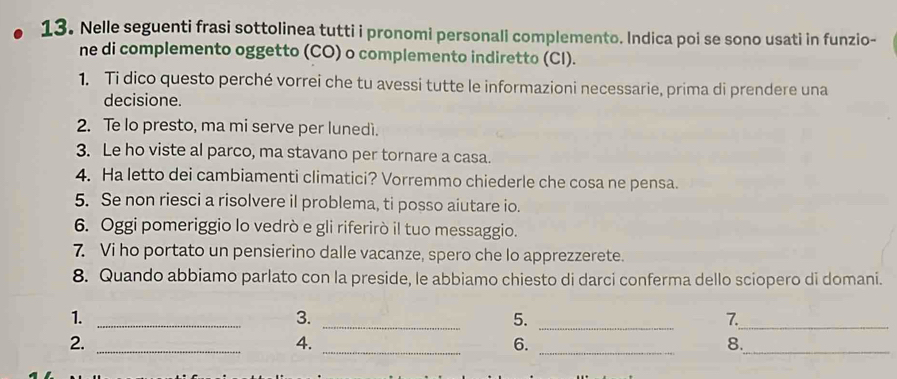 Nelle seguenti frasi sottolinea tutti i pronomi personali complemento. Indica poi se sono usati in funzio- 
ne di complemento oggetto (CO) o complemento indiretto (CI). 
1. Ti dico questo perché vorrei che tu avessi tutte le informazioni necessarie, prima di prendere una 
decisione. 
2. Te lo presto, ma mi serve per lunedi. 
3. Le ho viste al parco, ma stavano per tornare a casa. 
4. Ha letto dei cambiamenti climatici? Vorremmo chiederle che cosa ne pensa. 
5. Se non riesci a risolvere il problema, ti posso aiutare io. 
6. Oggi pomeriggio lo vedrò e gli riferirò il tuo messaggio. 
7 Vi ho portato un pensierino dalle vacanze, spero che lo apprezzerete. 
8. Quando abbiamo parlato con la preside, le abbiamo chiesto di darci conferma dello sciopero di domani. 
1._ 
3. 
_ 
5._ 
7._ 
_ 
2._ 
4. 
6. 
_ 
8._