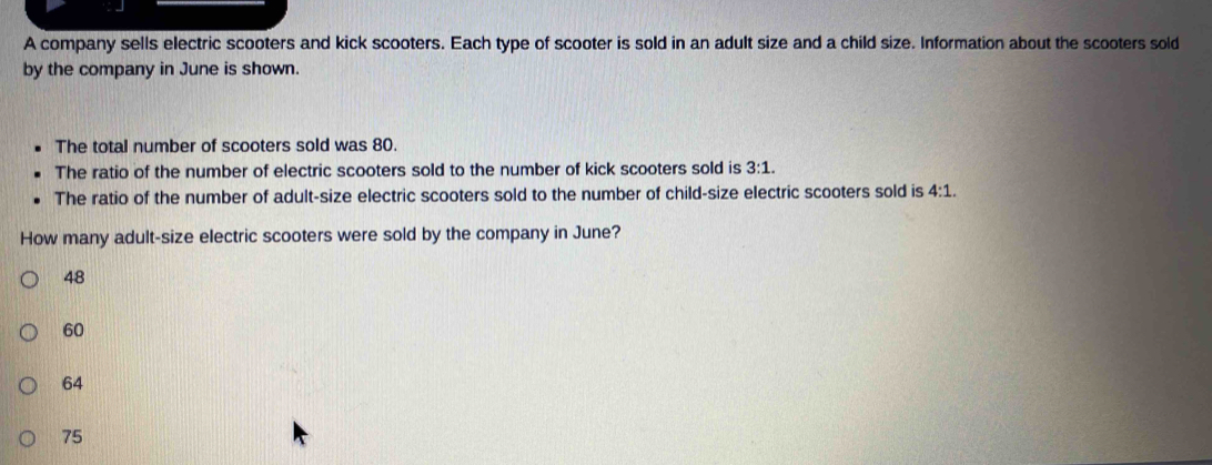 A company sells electric scooters and kick scooters. Each type of scooter is sold in an adult size and a child size. Information about the scooters sold
by the company in June is shown.
The total number of scooters sold was 80.
The ratio of the number of electric scooters sold to the number of kick scooters sold is 3:1. 
The ratio of the number of adult-size electric scooters sold to the number of child-size electric scooters sold is 4:1. 
How many adult-size electric scooters were sold by the company in June?
48
60
64
75