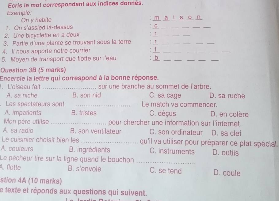 Ecris le mot correspondant aux indices donnés.
Exemple:
On y habite : ma i s o n
1. On s’assied là-dessus : C_
_
_
__
2. Une bicyclette en a deux : _「_
__
3. Partie d'une plante se trouvant sous la terre :r_
__
__
4. Il nous apporte notre courrier . 1__
_
__
__
5. Moyen de transport que flotte sur l’eau : b__
_
__
_
Question 3B (5 marks)
Encercle la lettre qui correspond à la bonne réponse.
1. L'oiseau fait _sur une branche au sommet de l'arbre.
A. sa niche B. son nid C. sa cage D. sa ruche
Les spectateurs sont _Le match va commencer.
A. impatients B. tristes C. déçus D. en colère
Mon père utilise _pour chercher une information sur l’internet.
A. sa radio B. son ventilateur C. son ordinateur D. sa clef
Le cuisinier choisit bien les _qu'il va utiliser pour préparer ce plat spécial.
A. couleurs B. ingrédients C. instruments D. outils
Le pêcheur tire sur la ligne quand le bouchon_
A. flotte B. s'envole C. se tend D. coule
stion 4A (10 marks)
e texte et réponds aux questions qui suivent.