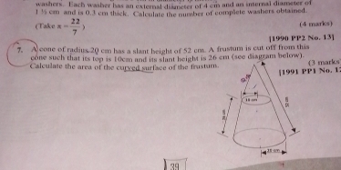 washers. Each washer has an external diameter of 4 cm and an internal diameter of
1½ cm and is 0.3 cm thick. Calculate the number of complete washers obtained. 
(Take x= 22/7 > (4 marks) 
7. A cone of radius 20 cm has a slant height of 52 cm. A frustum is cut off from this [1990 PP2 No. 13] 
cone such that its top is 10cm and its slant height is 26 cm (see diagram below). 
Calculate the area of the curved surface of the frustu 
P1 No. 1 (3 marks