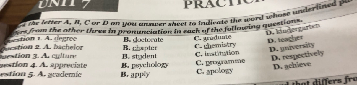 UN117 PRACTIC
he letter A, B, C or D on you answer sheet to indicate the word whose underlined p 
fers from the other three in pronunciation in each of the following questions.
D. kindergarten
westion 1. A. degree B. doctorate C. graduate
D. teacher
C. chemistry
Question 2. A. bachelor B. chapter D. university
C. institution
uestion 3. A. cylture B. student D. respectively
mestion 4. A. appreciate B. psychology C. programme
D. achieve
estion 5. A. academic B. apply C. apology
th t iffers fro