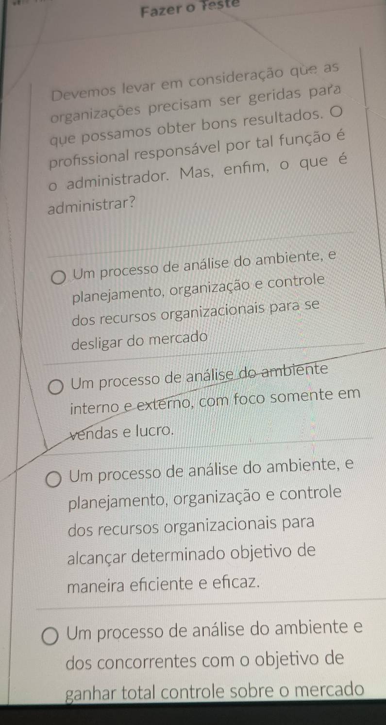 Fazer o Teste
Devemos levar em consideração que as
organizações precisam ser geridas para
que possamos obter bons resultados. O
profissional responsável por tal função é
o administrador. Mas, enfim, o que é
administrar?
Um processo de análise do ambiente, e
planejamento, organização e controle
dos recursos organizacionais para se
desligar do mercado
Um processo de análise do ambiente
interno e externo, com foco somente em
vendas e lucro.
Um processo de análise do ambiente, e
planejamento, organização e controle
dos recursos organizacionais para
alcançar determinado objetivo de
maneira efciente e eñcaz.
Um processo de análise do ambiente e
dos concorrentes com o objetivo de
ganhar total controle sobre o mercado