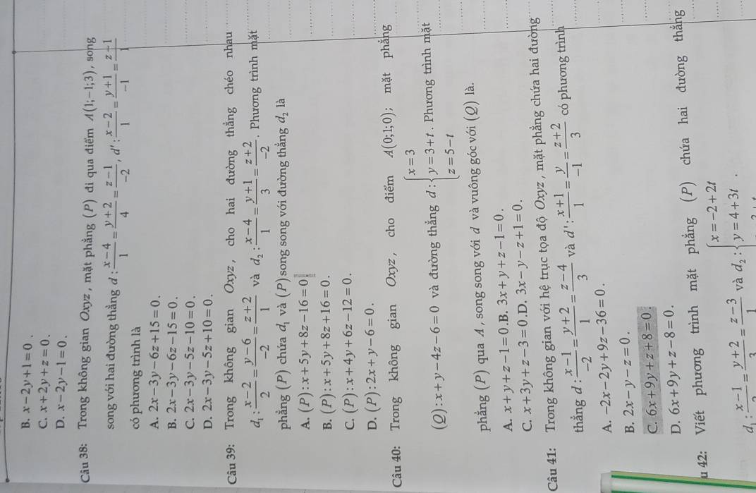 B. x-2y+1=0.
C. x+2y+z=0.
D. x-2y-1=0.
Câu 38: Trong không gian Oxyz, mặt phẳng (P) đi qua điểm A(1;-1;3) , song
song với hai đường thẳng đ :  (x-4)/1 = (y+2)/4 = (z-1)/-2 ,d': (x-2)/1 = (y+1)/-1 = (z-1)/1 
có phương trình là
A. 2x-3y-6z+15=0.
B. 2x-3y-6z-15=0.
C. 2x-3y-5z-10=0.
D. 2x-3y-5z+10=0.
Câu 39: Trong không gian Oxyz , cho hai đường thẳng chéo nhau
d_1: (x-2)/2 = (y-6)/-2 = (z+2)/1  và d_2: (x-4)/1 = (y+1)/3 = (z+2)/-2 . Phương trình mặt
phẳng (P) chứa d_1 và (P) song song với đường thẳng d_2 là
A. (P):x+5y+8z-16=0
B. (P):x+5y+8z+16=0.
C. (P):x+4y+6z-12=0.
D. (P):2x+y-6=0.
Câu 40: Trong không gian Oxyz , cho điểm A(0;1;0); mặt phẳng
(2): x+y-4z-6=0 và đường thẳng d : beginarrayl x=3 y=3+t z=5-tendarray.. Phương trình mặt
phẳng (P) qua A , song song với d và vuông góc với (Q) là.
A. x+y+z-1=0 .B. 3x+y+z-1=0.
C. x+3y+z-3=0 .D. 3x-y-z+1=0.
Câu 41: Trong không gian với hệ trục tọa độ Oxyz , mặt phẳng chứa hai đường
thẳng d :  (x-1)/-2 = (y+2)/1 = (z-4)/3  và d': (x+1)/1 = y/-1 = (z+2)/3  có phương trình
A. -2x-2y+9z-36=0.
B. 2x-y-z=0.
C. 6x+9y+z+8=0
D. 6x+9y+z-8=0.
u 42: Viết phương trình mặt phẳng (P) chứa hai đường thắng
d :  (x-1)/2 = (y+2)/3 = (z-3)/1  và d_2:beginarrayl x=-2+2t y=4+3tendarray. .