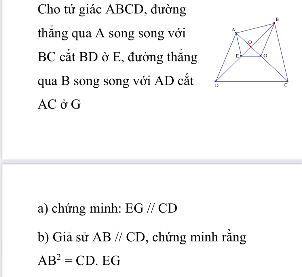 Cho tứ giác ABCD, đường 
thẳng qua A song song với
BC cắt BD ở E, đường thắng 
qua B song song với AD cắt
AC ở G 
a) chứng minh: : EG // CD
b) Giả sử ABparallel CD , chứng minh rằng
AB^2=CD. EG