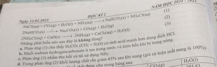 Năm học 2024 - 1
N
Ngày 13.01.2025 NaCl(aq)+CO_2(g)+H_2O(l)+NH_3(aq)to NaHCO_3(s)+NH_4Cl(aq) hOc kì 2 (1)
12
(2)
2NaHCO_3(s)xrightarrow rNa_2CO_3(s)+CO_2(g)+H_2O(g) (3)
Những phát biểu nào sau đây là không đúng? 2NH_4Cl(aq)+CaO(s)to 2NH_3(g)+CaCl_2(aq)+H_2O(l)
a. Phản ứng (1) cho thấy H_2CO_3(CO_2+H_2O) có tính acid mạnh hơn dung dịch HCl.
g nước và kém bền khi bị nung nóng.
b. Muối sodium hydroger
d. Trong phản ứng (2) khổi lượng chất rắn giảm 45% sau khi nung (giả sử hiệu suất nung là 100%)
c. Phần ứng (3) nhầm thu hồi và tái sử dụng NH₃.
chất được cho trong bảng sau: overline CO_2(g) H_2O(l)
85 83