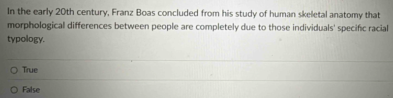 In the early 20th century, Franz Boas concluded from his study of human skeletal anatomy that
morphological differences between people are completely due to those individuals' specifc racial
typology.
True
False