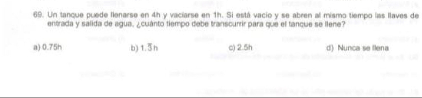 Un tanque puede llenarse en 4h y vaciarse en 1h. Si está vacio y se abren al mismo tiempo las llaves de
entrada y salida de agua, ¿cuánto tiempo debe transcurrir para que el tanque se llene?
a) 0.75h b) 1.③n c) 2.5h d) Nunca se llena