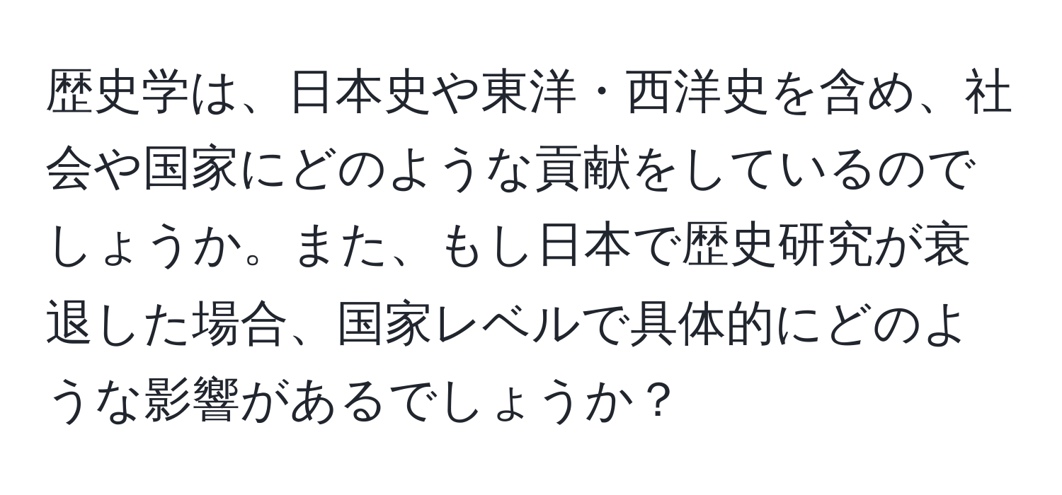 歴史学は、日本史や東洋・西洋史を含め、社会や国家にどのような貢献をしているのでしょうか。また、もし日本で歴史研究が衰退した場合、国家レベルで具体的にどのような影響があるでしょうか？