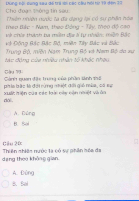 Dùng nội dung sau đế trả lời các câu hồi từ 19 đến 22
Cho đoạn thông tin sau:
Thiên nhiên nước ta đa dạng lại có sự phân hóa
theo Bắc - Nam, theo Đông - Tây, theo độ cao
và chia thành ba miền địa lí tự nhiên: miền Bắc
và Đông Bắc Bắc Bộ, miền Tây Bắc và Bắc
Trung Bộ, miền Nam Trung Bộ và Nam Bộ do sự
tác động của nhiều nhân tố khác nhau.
Câu 19:
Cảnh quan đặc trưng của phần lãnh thổ
phía bắc là đới rừng nhiệt đới gió mùa, có sự
xuất hiện của các loài cây cận nhiệt và ôn
đới.
A. Đúng
B. Sai
Câu 20:
Thiên nhiên nước ta có sự phân hóa đa
dạng theo không gian.
A. Đúng
B. Sai