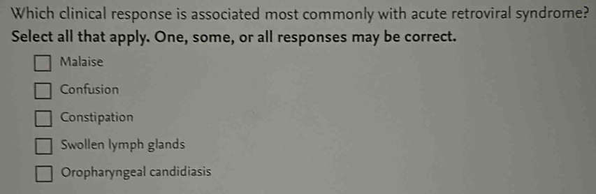 Which clinical response is associated most commonly with acute retroviral syndrome?
Select all that apply. One, some, or all responses may be correct.
Malaise
Confusion
Constipation
Swollen lymph glands
Oropharyngeal candidiasis