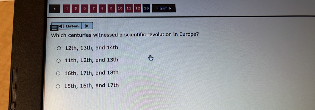 4 5 6 7 8 9 10 11 12 13 Finish 
Listen
Which centuries witnessed a scientific revolution in Europe?
12th, 13th, and 14th
11th, 12th, and 13th
16th, 17th, and 18th
15th, 16th, and 17th