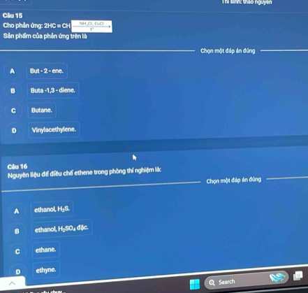 Thi sinh: thảo nguyên
Câu 15
Cho phản ứng: 2HC = CH  (NH,O,OCI)/x 
Sản phẩm của phản ứng trên là
Chọn một đáp án đúng
A But-2-ene.
B Buta-1.3= diene.
C Butane.
D Vinylacethylene.
Câu 16
Nguyên liệu để điều chế ethene trong phòng thí nghiệm lắ:
Chọn một đáp án đùng
A ethanol H_2S
B ethanol, H₂SO₄ đặc.
C ethane.
D ethyne.
Search