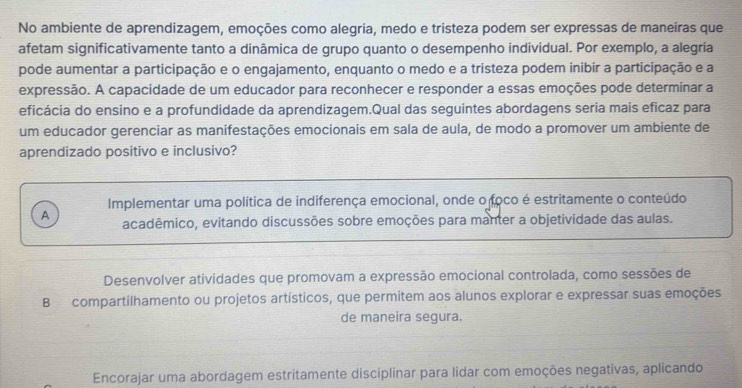 No ambiente de aprendizagem, emoções como alegria, medo e tristeza podem ser expressas de maneiras que
afetam significativamente tanto a dinâmica de grupo quanto o desempenho individual. Por exemplo, a alegria
pode aumentar a participação e o engajamento, enquanto o medo e a tristeza podem inibir a participação e a
expressão. A capacidade de um educador para reconhecer e responder a essas emoções pode determinar a
eficácia do ensino e a profundidade da aprendizagem.Qual das seguintes abordagens seria mais eficaz para
um educador gerenciar as manifestações emocionais em sala de aula, de modo a promover um ambiente de
aprendizado positivo e inclusivo?
Implementar uma política de indiferença emocional, onde o foco é estritamente o conteúdo
A acadêmico, evitando discussões sobre emoções para manter a objetividade das aulas.
Desenvolver atividades que promovam a expressão emocional controlada, como sessões de
B compartilhamento ou projetos artísticos, que permitem aos alunos explorar e expressar suas emoções
de maneira segura.
Encorajar uma abordagem estritamente disciplinar para lidar com emoções negativas, aplicando