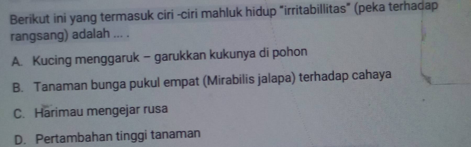 Berikut ini yang termasuk ciri -ciri mahluk hidup “irritabillitas” (peka terhadap
rangsang) adalah ... .
A. Kucing menggaruk - garukkan kukunya di pohon
B. Tanaman bunga pukul empat (Mirabilis jalapa) terhadap cahaya
C. Harimau mengejar rusa
D. Pertambahan tinggi tanaman