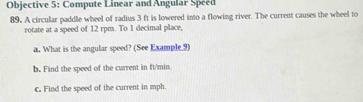 Objective 5: Compute Linear and Angular Speed 
89. A circular paddle wheel of radius 3 ft is lowered into a flowing river. The current causes the wheel to 
rotate at a speed of 12 rpm. To 1 decimal place, 
a. What is the angular speed? (See Example 9) 
b. Find the speed of the current in ft/min. 
c. Find the speed of the current in mph.