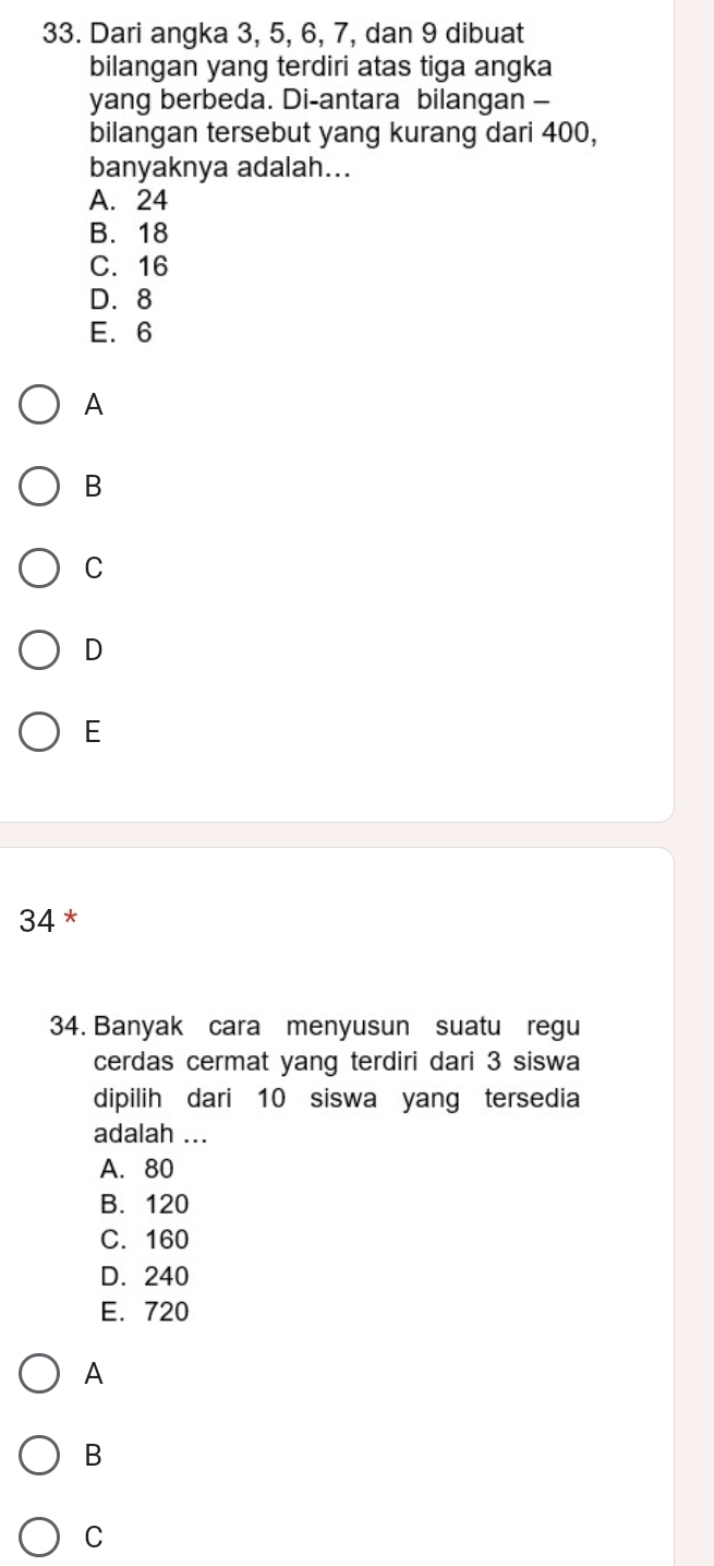 Dari angka 3, 5, 6, 7, dan 9 dibuat
bilangan yang terdiri atas tiga angka
yang berbeda. Di-antara bilangan -
bilangan tersebut yang kurang dari 400,
banyaknya adalah...
A. 24
B. 18
C. 16
D. 8
E. 6
A
B
C
D
E
34 *
34. Banyak cara menyusun suatu regu
cerdas cermat yang terdiri dari 3 siswa
dipilih dari 10 siswa yang tersedia
adalah ...
A. 80
B. 120
C. 160
D. 240
E. 720
A
B
C