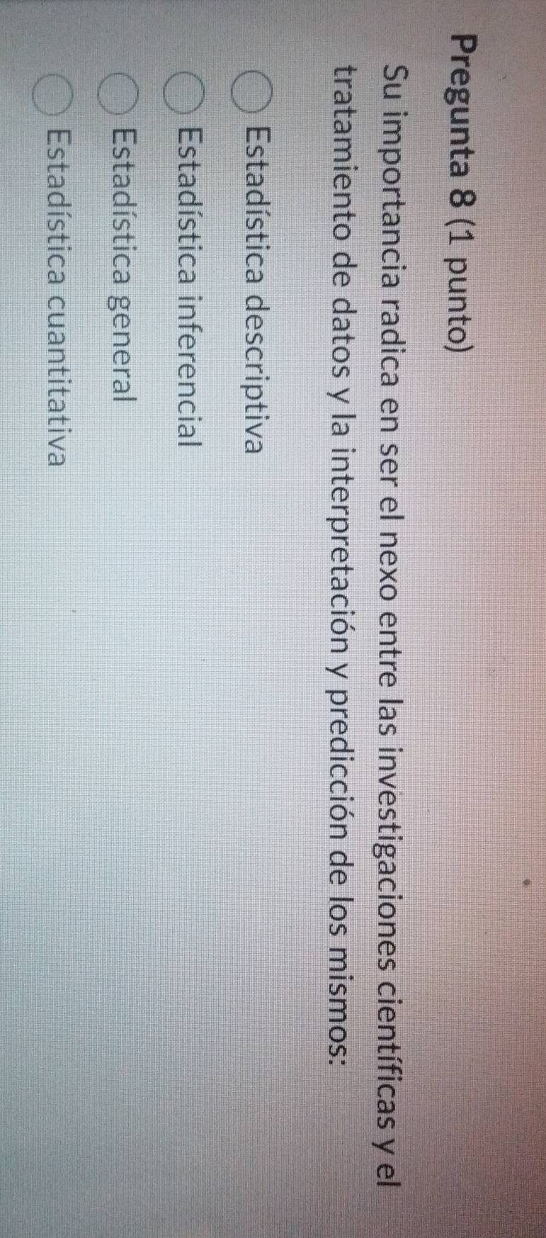 Pregunta 8 (1 punto)
Su importancia radica en ser el nexo entre las investigaciones científicas y el
tratamiento de datos y la interpretación y predicción de los mismos:
Estadística descriptiva
Estadística inferencial
Estadística general
Estadística cuantitativa