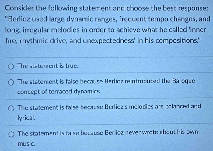 Consider the following statement and choose the best response:
"Berlioz used large dynamic ranges, frequent tempo changes, and
long, irregular melodies in order to achieve what he called 'inner
fire, rhythmic drive, and unexpectedness' in his compositions."
The statement is true.
The statement is false because Berlioz reintroduced the Baroque
concept of terraced dynamics.
The statement is false because Berlioz's melodies are balanced and
lyrical.
The statement is false because Berlioz never wrote about his own
music.