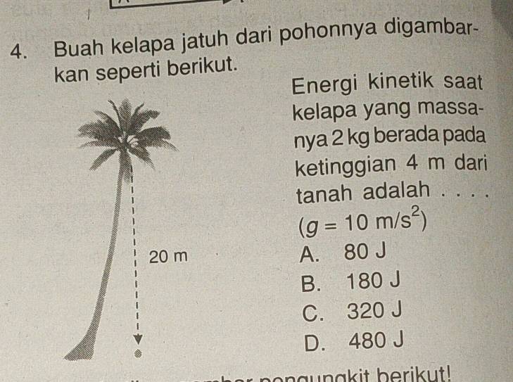 Buah kelapa jatuh dari pohonnya digambar-
kan seperti berikut.
Energi kinetik saat
kelapa yang massa-
nya 2 kg berada pada
ketinggian 4 m dari
tanah adalah . . . .
(g=10m/s^2)
A. 80 J
B. 180 J
C. 320 J
D. 480 J
naunakit berikut!