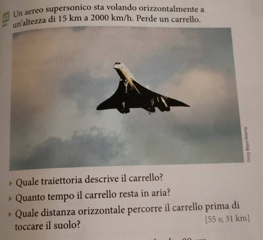 Un aereo supersonico sta volando orizzontalmente a 
unaltezza di 15 km a 2000 km/h. Perde un carrello. 

Quale traiettoria descrive il carrello? 
Quanto tempo il carrello resta in aria? 
Quale distanza orizzontale percorre il carrello prima di 
toccare il suolo? [ 55 s; 31 km ]