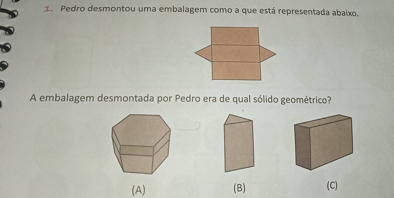 Pedro desmontou uma embalagem como a que está representada abaixo.
A embalagem desmontada por Pedro era de qual sólido geométrico?
(A) (B)
(C)