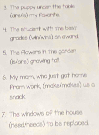 The puppy under the table 
(are/is) my favorite. 
4. The student with the best 
grades (win/wins) an award. 
5. The flowers in the garden 
(is/are) growing tall. 
6. My mom, who just got home 
from work, (make/makes) us a 
snack. 
7. The windows of the house 
(need/needs) to be replaced.