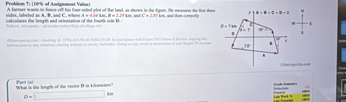 Problem 7: (10% of Assignment Value)
A farmer wants to fence off his four-sided plot of flat land, as shown in the figure. He measures the first three
sides, labeled as A, B, and C, where A=4.66km,B=2.29km
calculates the length and orientation of the fourth side D.  and C=2.95km , and then correctly N
Nahavi, Alexander - alexander.nabavi@go.afcollege.edu  E
s
@theexpertta.com - tracking id: 1F76-AD-59-46-8266-55129. In accordance with Expert TA's Terms of Service. copying thisDMH
information to any sollations sharing website is strictly forbidden. Doing so esay resalt in termination of your Expert TA Accosnt
Ctheespertta.cum Clut
atry 
Part (a)
What is the length of the vector D in kilometers? Deductions Grade Sumunary 100% 0%
D=□ km
Terc
L añe Potrntial Late Work 9 100% 100% a or