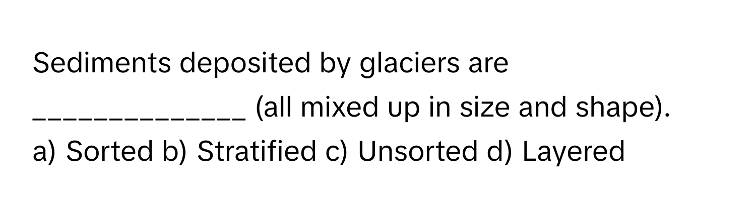 Sediments deposited by glaciers are ______________ (all mixed up in size and shape).

a) Sorted b) Stratified c) Unsorted d) Layered