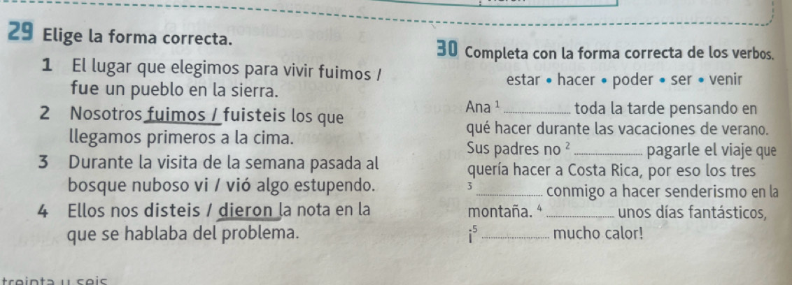 Elige la forma correcta. 
30 Completa con la forma correcta de los verbos. 
1 El lugar que elegimos para vivir fuimos / 
estar • hacer • poder • ser • venir 
fue un pueblo en la sierra. 
2 Nosotros fuimos / fuisteis los que Ana ¹ _toda la tarde pensando en 
llegamos primeros a la cima. 
qué hacer durante las vacaciones de verano. 
Sus padres no^2 _pagarle el viaje que 
3 Durante la visita de la semana pasada al 
quería hacer a Costa Rica, por eso los tres 
bosque nuboso vi / vió algo estupendo. 3_ conmigo a hacer senderismo en la
4 Ellos nos disteis / dieron la nota en la montaña. ª_ unos días fantásticos, 
que se hablaba del problema. i _mucho calor! 
treinta é seis