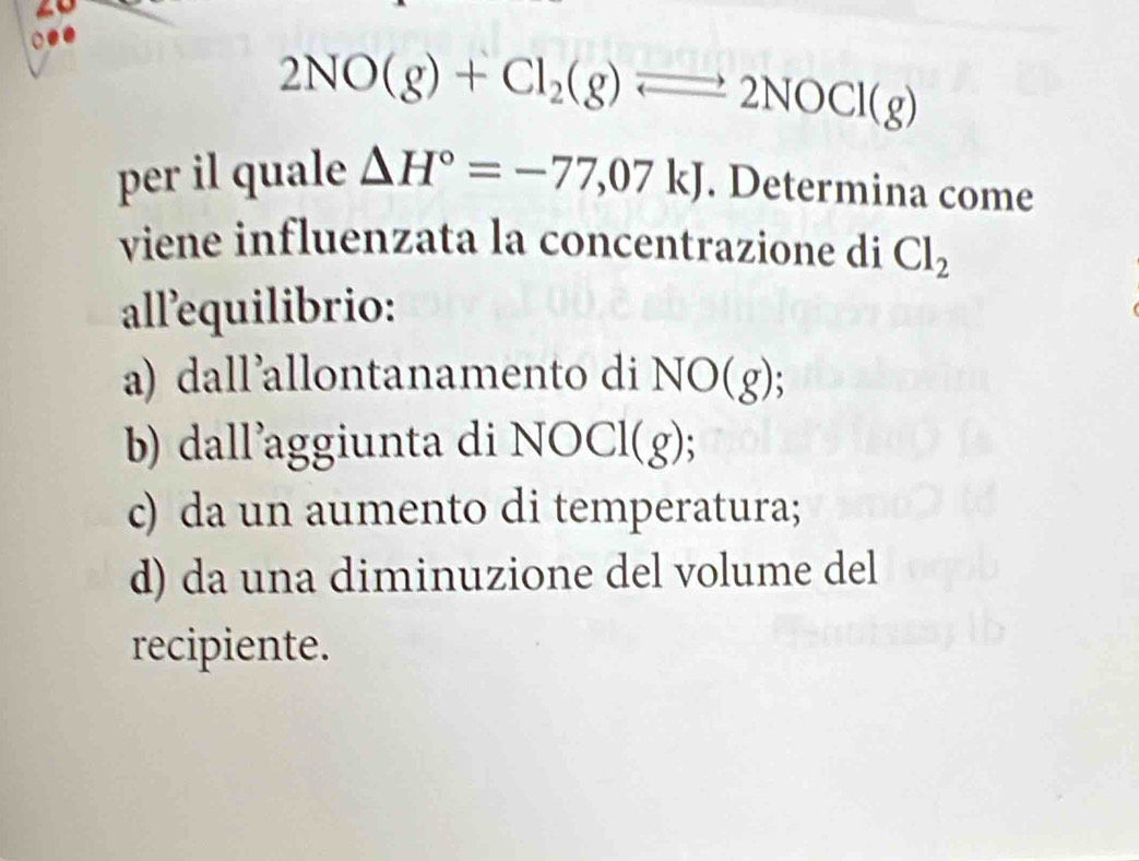 2NO(g)+Cl_2(g)leftharpoons 2NOCl(g)
per il quale △ H°=-77,07kJ. Determina come
viene influenzata la concentrazione di Cl_2
all’equilibrio:
a) dall'allontanamento di NO(g)
b) dall’aggiunta di N OCl(g
c) da un aumento di temperatura;
d) da una diminuzione del volume del
recipiente.