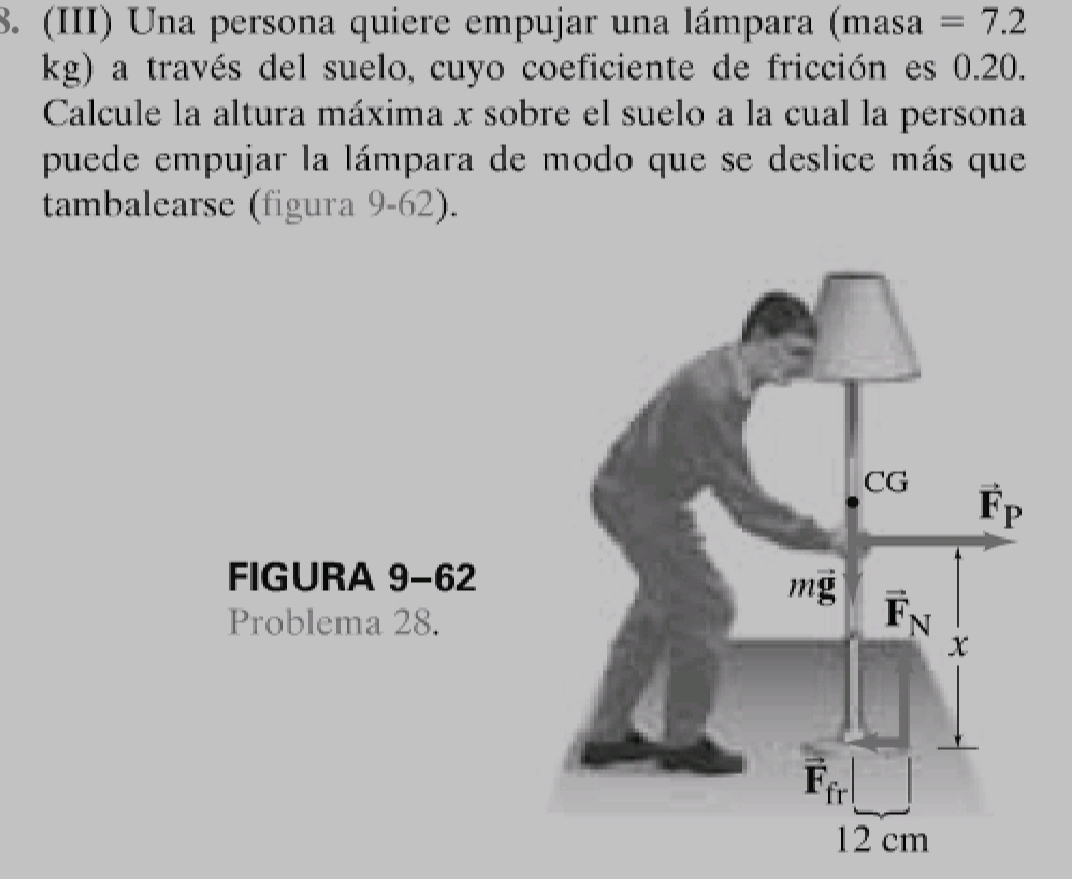 (III) Una persona quiere empujar una lámpara  (masa =7.2
kg) a través del suelo, cuyo coeficiente de fricción es 0.20.
Calcule la altura máxima x sobre el suelo a la cual la persona
puede empujar la lámpara de modo que se deslice más que
tambalearse (figura 9-62).
FIGURA 9-62
Problema 28.