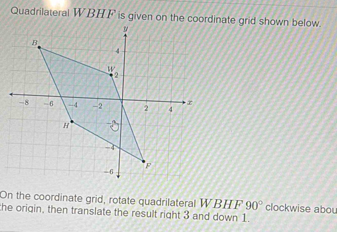 Quadrilateral WBHF is given on the coordinate grid shown below. 
On the coordinate grid, rotate quadrilateral WBHF 90° clockwise abou 
the origin, then translate the result right 3 and down 1.