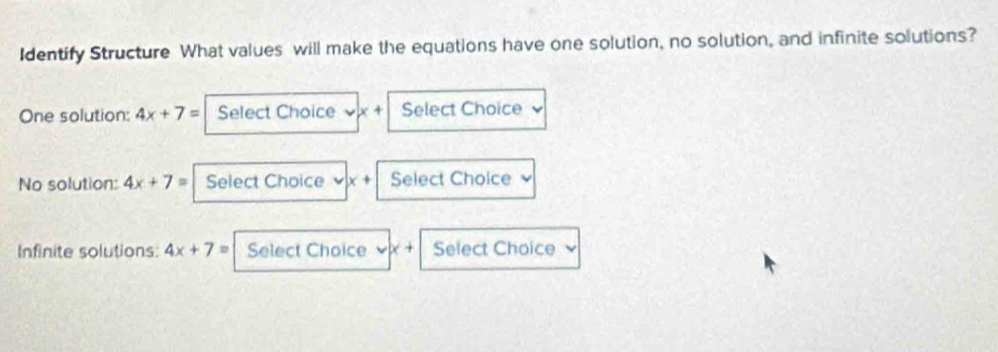 Identify Structure What values will make the equations have one solution, no solution, and infinite solutions? 
One solution: 4x+7= Select Choice x+ Select Choice 
No solution: 4x+7= Select Choice x+ Select Choice 
Infinite solutions: 4x+7= Select Choice < + Select Choice