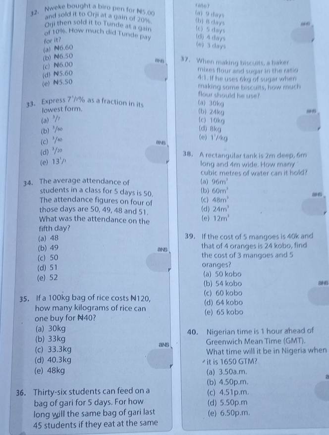 rato?
32. Nweke bought a biro pen for N5.00 (a) 9 days
and sold it to Orji at a gain of 20% (b) B days
Orji then sold it to Tunde at a gain (c) 5 days
of 10%. How much did Tunde pay (d) 4 days
for it?
(a) N6.60
(e) 3 days
(b) N6.50
37. When making biscuits, a baker
(c) N6.00
(d) N5.60
mixes flour and sugar in the ratio
(e) N5.50
uparrow 1 . If he uses 6kg of sugar when
making some biscuits, how much
flour should he use?
33. Express 7½% as a fraction in its (a) 30kg (b) 24kg
lowest form.
(a)²/r (c)10kg
(b) ³60 (d) 8kg
(c)³ao
8N5 (e) 1'/kg
(d) ³/20
38. A rectangular tank is 2m deep, 6m
(e) 13'
long and 4m wide. How many
cubic metres of water can it hold?
34. The average attendance of (a) 96m^3
students in a class for 5 days is 50. (b) 60m^3
The attendance figures on four of (c) 48m^3
those days are 50, 49, 48 and 51. (d) 24m^3
What was the attendance on the (e) 12m^3
fifth day?
(a) 48 39. If the cost of 5 mangoes is 40k and
(b) 49 that of 4 oranges is 24 kobo, find
ans
(c) 50 the cost of 3 mangoes and 5
(d) 51 oranges?
(e) 52 (a) 50 kobo
(b) 54 kobo
(c) 60 kobo
35. If a 100kg bag of rice costs N120, (d) 64 kobo
how many kilograms of rice can
one buy for N40? (e) 65 kobo
(a) 30kg
(b) 33kg 40. Nigerian time is 1 hour ahead of
aNs Greenwich Mean Time (GMT).
(c) 33.3kg What time will it be in Nigeria when
(d) 40.3kg  it is 1650 GTM?
(e) 48kg (a) 3.50a.m.
a
(b) 4.50p.m.
36. Thirty-six students can feed on a (c) 4.51p.m.
bag of gari for 5 days. For how (d) 5.50p.m
long will the same bag of gari last (e) 6.50p.m.
45 students if they eat at the same