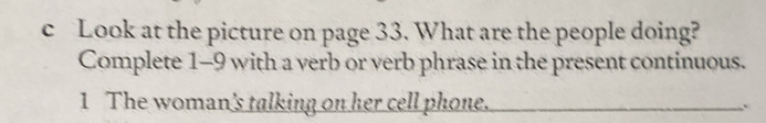 Look at the picture on page 33. What are the people doing? 
Complete 1-9 with a verb or verb phrase in the present continuous. 
1 The woman's talking on her cell phone.