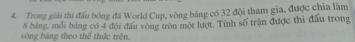 Trong giải thi đấu bóng đá World Cup, vòng bảng có 32 đội tham gia, được chia làm
8 bảng, mỗi bảng có 4 đội đấu vòng tròn một lượt. Tính số trận được thi đấu trong 
vòng bảng theo thể thức trên.