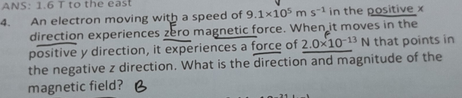 ANS: 1.6 T to the east 
4. An electron moving with a speed of 9.1* 10^5ms^(-1) in the positive x
direction experiences zero magnetic force. When it moves in the 
positive y direction, it experiences a force of 2.0* 10^(-13) | N that points in 
the negative z direction. What is the direction and magnitude of the 
magnetic field?