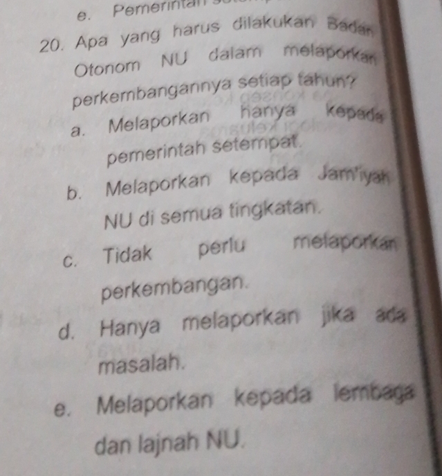 Pemerintan
20. Apa yang harus dilakukan Badan
Otonom NU dalam melaporkan
perkembangannya setiap tahun?
a. Melaporkan hanya kepada
pemerintah setempat.
b. Melaporkan kepada Jam'iya
NU di semua tingkatan.
c. Tidak perlu melaporkan
perkembangan.
d. Hanya melaporkan jika ada
masalah.
e. Melaporkan kepada lembaga
dan lajnah NU.