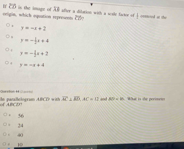 If overleftrightarrow CD is the image of overleftrightarrow AB after a dilation with a scale factor of  1/2 
origin, which equation represents overline CD centered at the. y=-x+2
b y=- 1/2 x+4
e y=- 1/2 x+2
y=-x+4
Question 44 (2 points)
of ABCD? In parallelogram ABCD with overline AC⊥ overline BD, AC=12 and BD=16. What is the perimeter
56
h 24
c 40
10