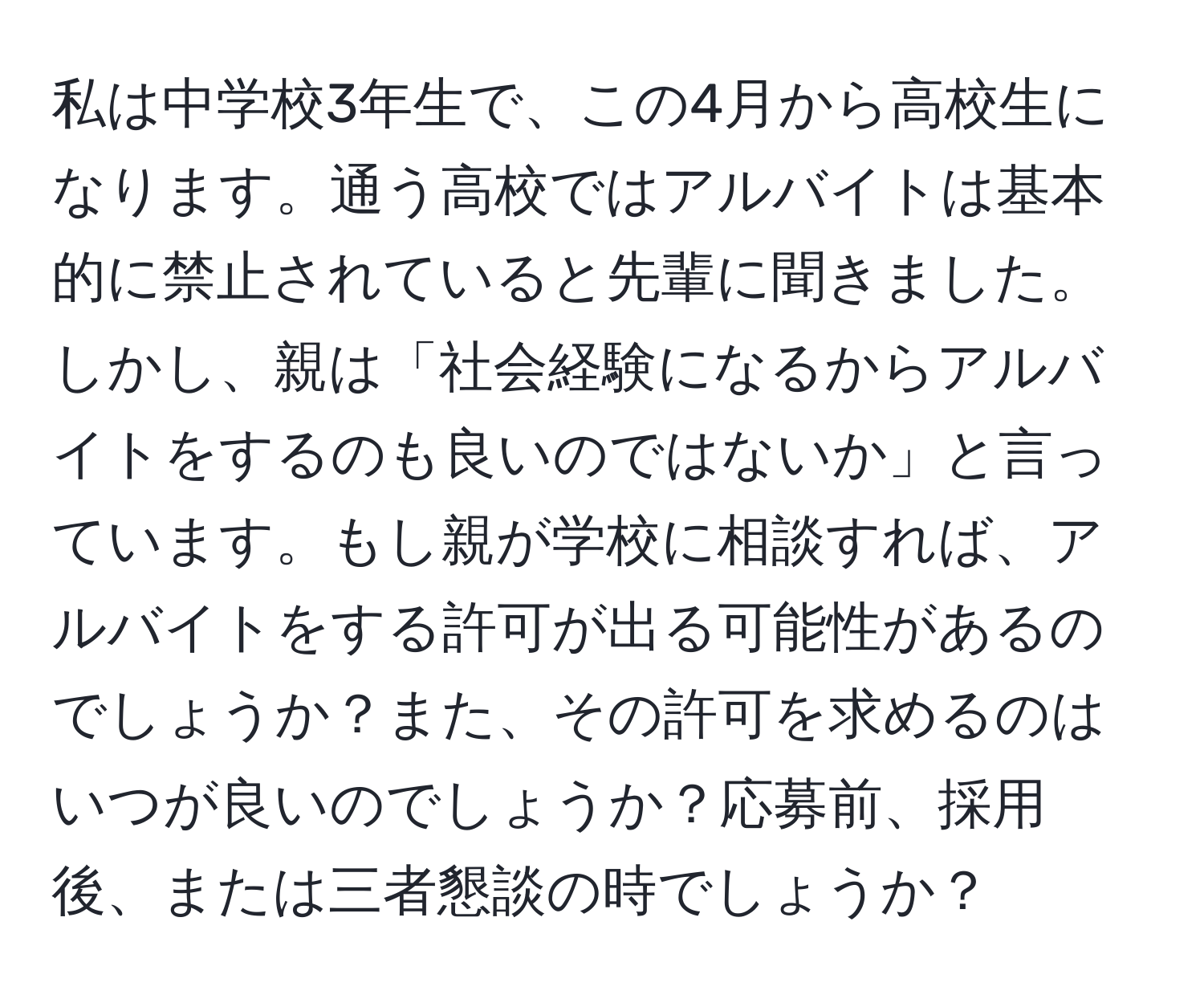 私は中学校3年生で、この4月から高校生になります。通う高校ではアルバイトは基本的に禁止されていると先輩に聞きました。しかし、親は「社会経験になるからアルバイトをするのも良いのではないか」と言っています。もし親が学校に相談すれば、アルバイトをする許可が出る可能性があるのでしょうか？また、その許可を求めるのはいつが良いのでしょうか？応募前、採用後、または三者懇談の時でしょうか？