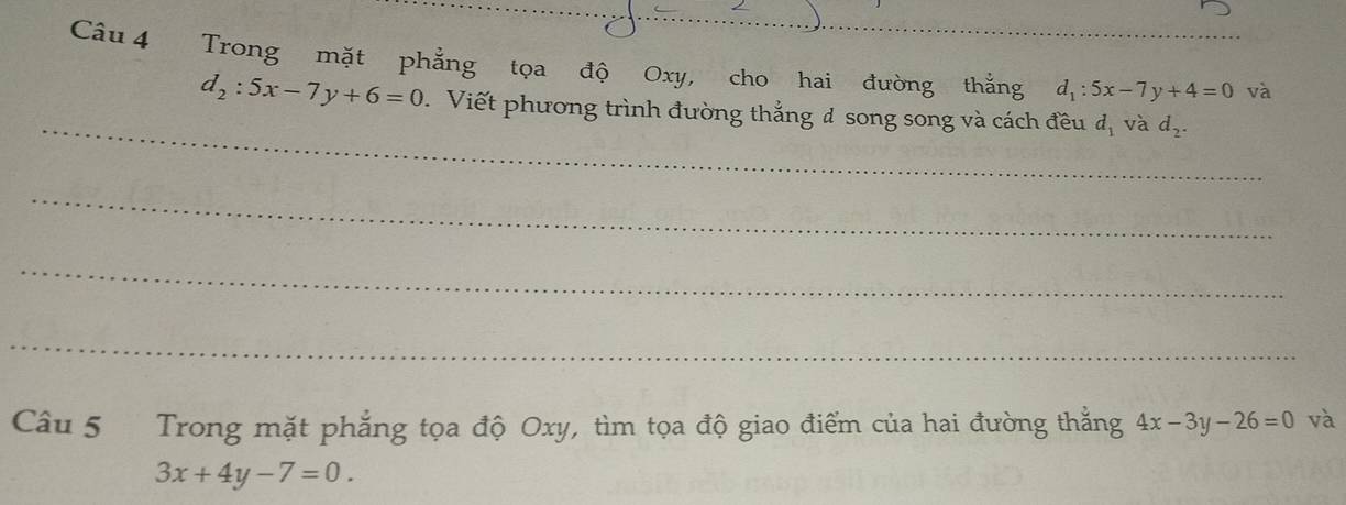 Trong mặt phẳng tọa độ Oxy, cho hai đường thắng d_1:5x-7y+4=0 và 
_
d_2:5x-7y+6=0 Viết phương trình đường thẳng đ song song và cách đều d_1 và d_2. 
_ 
_ 
_ 
Câu 5 Trong mặt phẳng tọa độ Oxy, tìm tọa độ giao điểm của hai đường thẳng 4x-3y-26=0 và
3x+4y-7=0.